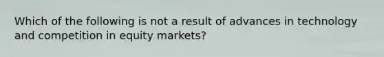 Which of the following is not a result of advances in technology and competition in equity markets?