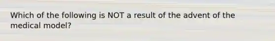 Which of the following is NOT a result of the advent of the medical model?