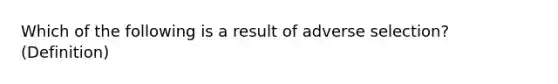 Which of the following is a result of adverse selection? (Definition)