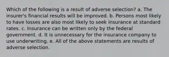 Which of the following is a result of adverse selection? a. The insurer's financial results will be improved. b. Persons most likely to have losses are also most likely to seek insurance at standard rates. c. Insurance can be written only by the federal government. d. It is unnecessary for the insurance company to use underwriting. e. All of the above statements are results of adverse selection.