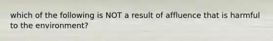 which of the following is NOT a result of affluence that is harmful to the environment?