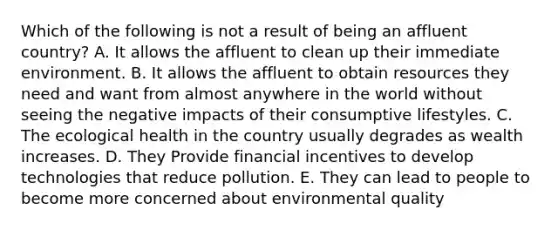 Which of the following is not a result of being an affluent country? A. It allows the affluent to clean up their immediate environment. B. It allows the affluent to obtain resources they need and want from almost anywhere in the world without seeing the negative impacts of their consumptive lifestyles. C. The ecological health in the country usually degrades as wealth increases. D. They Provide financial incentives to develop technologies that reduce pollution. E. They can lead to people to become more concerned about environmental quality