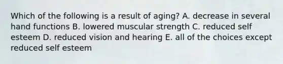 Which of the following is a result of aging? A. decrease in several hand functions B. lowered muscular strength C. reduced self esteem D. reduced vision and hearing E. all of the choices except reduced self esteem