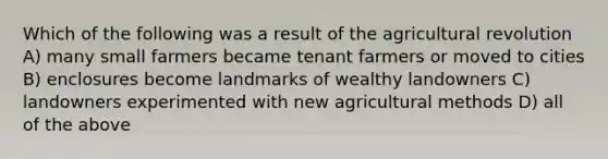 Which of the following was a result of the agricultural revolution A) many small farmers became tenant farmers or moved to cities B) enclosures become landmarks of wealthy landowners C) landowners experimented with new agricultural methods D) all of the above