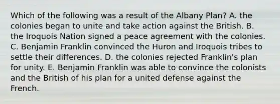 Which of the following was a result of the Albany Plan? A. the colonies began to unite and take action against the British. B. the Iroquois Nation signed a peace agreement with the colonies. C. Benjamin Franklin convinced the Huron and Iroquois tribes to settle their differences. D. the colonies rejected Franklin's plan for unity. E. Benjamin Franklin was able to convince the colonists and the British of his plan for a united defense against the French.