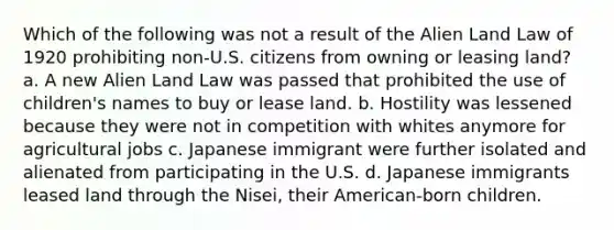 Which of the following was not a result of the Alien Land Law of 1920 prohibiting non-U.S. citizens from owning or leasing land? a. A new Alien Land Law was passed that prohibited the use of children's names to buy or lease land. b. Hostility was lessened because they were not in competition with whites anymore for agricultural jobs c. Japanese immigrant were further isolated and alienated from participating in the U.S. d. Japanese immigrants leased land through the Nisei, their American-born children.