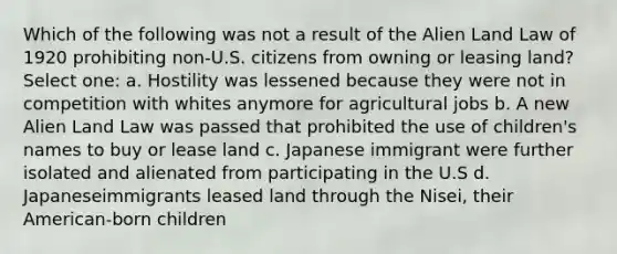 Which of the following was not a result of the Alien Land Law of 1920 prohibiting non-U.S. citizens from owning or leasing land? Select one: a. Hostility was lessened because they were not in competition with whites anymore for agricultural jobs b. A new Alien Land Law was passed that prohibited the use of children's names to buy or lease land c. Japanese immigrant were further isolated and alienated from participating in the U.S d. Japaneseimmigrants leased land through the Nisei, their American-born children