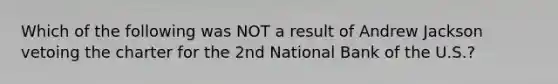 Which of the following was NOT a result of Andrew Jackson vetoing the charter for the 2nd National Bank of the U.S.?