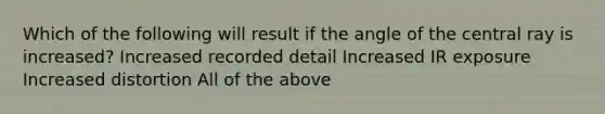 Which of the following will result if the angle of the central ray is increased? Increased recorded detail Increased IR exposure Increased distortion All of the above