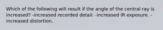 Which of the following will result if the angle of the central ray is increased? -increased recorded detail. -increased IR exposure. -increased distortion.