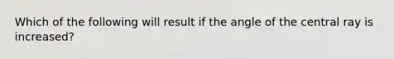 Which of the following will result if the angle of the central ray is increased?