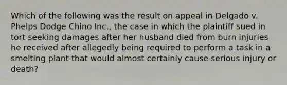 Which of the following was the result on appeal in Delgado v. Phelps Dodge Chino Inc., the case in which the plaintiff sued in tort seeking damages after her husband died from burn injuries he received after allegedly being required to perform a task in a smelting plant that would almost certainly cause serious injury or death?