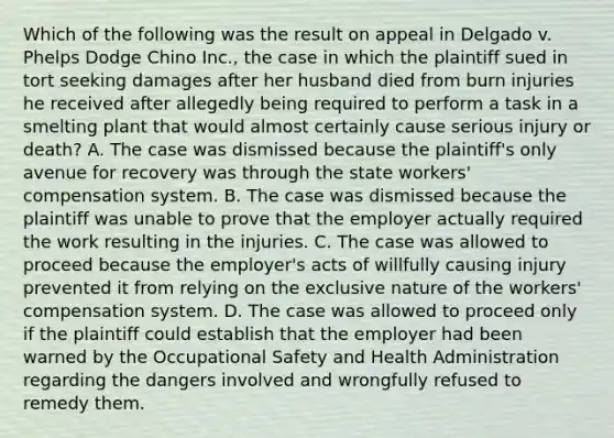 Which of the following was the result on appeal in Delgado v. Phelps Dodge Chino Inc., the case in which the plaintiff sued in tort seeking damages after her husband died from burn injuries he received after allegedly being required to perform a task in a smelting plant that would almost certainly cause serious injury or death? A. The case was dismissed because the plaintiff's only avenue for recovery was through the state workers' compensation system. B. The case was dismissed because the plaintiff was unable to prove that the employer actually required the work resulting in the injuries. C. The case was allowed to proceed because the employer's acts of willfully causing injury prevented it from relying on the exclusive nature of the workers' compensation system. D. The case was allowed to proceed only if the plaintiff could establish that the employer had been warned by the Occupational Safety and Health Administration regarding the dangers involved and wrongfully refused to remedy them.