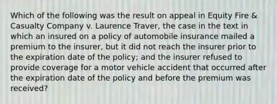 Which of the following was the result on appeal in Equity Fire & Casualty Company v. Laurence Traver, the case in the text in which an insured on a policy of automobile insurance mailed a premium to the insurer, but it did not reach the insurer prior to the expiration date of the policy; and the insurer refused to provide coverage for a motor vehicle accident that occurred after the expiration date of the policy and before the premium was received?