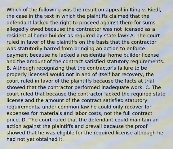 Which of the following was the result on appeal in King v. Riedl, the case in the text in which the plaintiffs claimed that the defendant lacked the right to proceed against them for sums allegedly owed because the contractor was not licensed as a residential home builder as required by state law? A. The court ruled in favor of the plaintiffs on the basis that the contractor was statutorily barred from bringing an action to enforce payment because he lacked a residential home builder license and the amount of the contract satisfied statutory requirements. B. Although recognizing that the contractor's failure to be properly licensed would not in and of itself bar recovery, the court ruled in favor of the plaintiffs because the facts at trial showed that the contractor performed inadequate work. C. The court ruled that because the contractor lacked the required state license and the amount of the contract satisfied statutory requirements, under common law he could only recover for expenses for materials and labor costs, not the full contract price. D. The court ruled that the defendant could maintain an action against the plaintiffs and prevail because the proof showed that he was eligible for the required license although he had not yet obtained it.