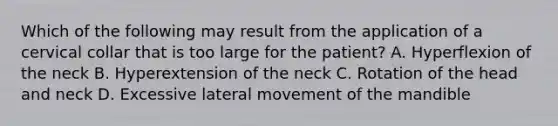 Which of the following may result from the application of a cervical collar that is too large for the​ patient? A. Hyperflexion of the neck B. Hyperextension of the neck C. Rotation of the head and neck D. Excessive lateral movement of the mandible