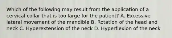 Which of the following may result from the application of a cervical collar that is too large for the​ patient? A. Excessive lateral movement of the mandible B. Rotation of the head and neck C. Hyperextension of the neck D. Hyperflexion of the neck