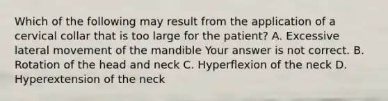 Which of the following may result from the application of a cervical collar that is too large for the​ patient? A. Excessive lateral movement of the mandible Your answer is not correct. B. Rotation of the head and neck C. Hyperflexion of the neck D. Hyperextension of the neck