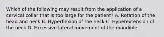 Which of the following may result from the application of a cervical collar that is too large for the​ patient? A. Rotation of the head and neck B. Hyperflexion of the neck C. Hyperextension of the neck D. Excessive lateral movement of the mandible