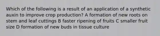 Which of the following is a result of an application of a synthetic auxin to improve crop production? A formation of new roots on stem and leaf cuttings B faster ripening of fruits C smaller fruit size D formation of new buds in tissue culture