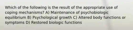 Which of the following is the result of the appropriate use of coping mechanisms? A) Maintenance of psychobiologic equilibrium B) Psychological growth C) Altered body functions or symptoms D) Restored biologic functions