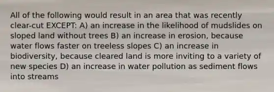 All of the following would result in an area that was recently clear-cut EXCEPT: A) an increase in the likelihood of mudslides on sloped land without trees B) an increase in erosion, because water flows faster on treeless slopes C) an increase in biodiversity, because cleared land is more inviting to a variety of new species D) an increase in water pollution as sediment flows into streams