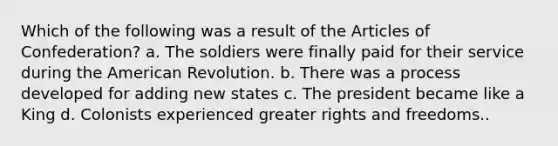 Which of the following was a result of the Articles of Confederation? a. The soldiers were finally paid for their service during the American Revolution. b. There was a process developed for adding new states c. The president became like a King d. Colonists experienced greater rights and freedoms..