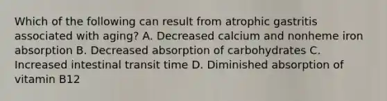 Which of the following can result from atrophic gastritis associated with aging? A. Decreased calcium and nonheme iron absorption B. Decreased absorption of carbohydrates C. Increased intestinal transit time D. Diminished absorption of vitamin B12