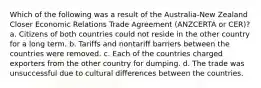 Which of the following was a result of the Australia-New Zealand Closer Economic Relations Trade Agreement (ANZCERTA or CER)? a. Citizens of both countries could not reside in the other country for a long term. b. Tariffs and nontariff barriers between the countries were removed. c. Each of the countries charged exporters from the other country for dumping. d. The trade was unsuccessful due to cultural differences between the countries.