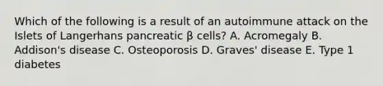 Which of the following is a result of an autoimmune attack on the Islets of Langerhans pancreatic β cells? A. Acromegaly B. Addison's disease C. Osteoporosis D. Graves' disease E. Type 1 diabetes