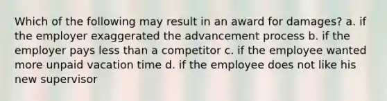 Which of the following may result in an award for damages? a. if the employer exaggerated the advancement process b. if the employer pays less than a competitor c. if the employee wanted more unpaid vacation time d. if the employee does not like his new supervisor