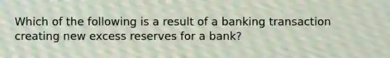 Which of the following is a result of a banking transaction creating new excess reserves for a bank?