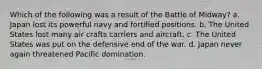 Which of the following was a result of the Battle of Midway? a. Japan lost its powerful navy and fortified positions. b. The United States lost many air crafts carriers and aircraft. c. The United States was put on the defensive end of the war. d. Japan never again threatened Pacific domination.