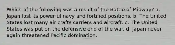 Which of the following was a result of the Battle of Midway? a. Japan lost its powerful navy and fortified positions. b. The United States lost many air crafts carriers and aircraft. c. The United States was put on the defensive end of the war. d. Japan never again threatened Pacific domination.