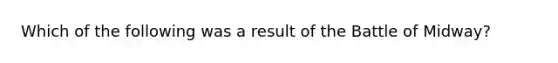 Which of the following was a result of the Battle of Midway?