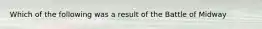 Which of the following was a result of the Battle of Midway