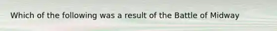 Which of the following was a result of the Battle of Midway