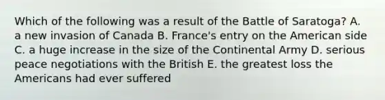 Which of the following was a result of the Battle of Saratoga? A. a new invasion of Canada B. France's entry on the American side C. a huge increase in the size of the Continental Army D. serious peace negotiations with the British E. the greatest loss the Americans had ever suffered