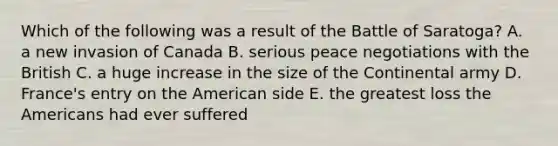 Which of the following was a result of the Battle of Saratoga? A. a new invasion of Canada B. serious peace negotiations with the British C. a huge increase in the size of the Continental army D. France's entry on the American side E. the greatest loss the Americans had ever suffered