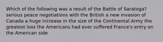 Which of the following was a result of the Battle of Saratoga? serious peace negotiations with the British a new invasion of Canada a huge increase in the size of the Continental Army the greatest loss the Americans had ever suffered France's entry on the American side