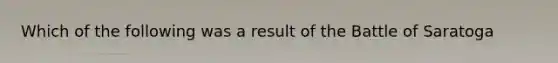 Which of the following was a result of the Battle of Saratoga