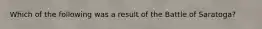 Which of the following was a result of the Battle of Saratoga?