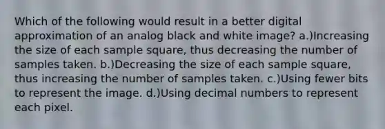 Which of the following would result in a better digital approximation of an analog black and white image? a.)Increasing the size of each sample square, thus decreasing the number of samples taken. b.)Decreasing the size of each sample square, thus increasing the number of samples taken. c.)Using fewer bits to represent the image. d.)Using decimal numbers to represent each pixel.