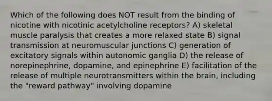 Which of the following does NOT result from the binding of nicotine with nicotinic acetylcholine receptors? A) skeletal muscle paralysis that creates a more relaxed state B) signal transmission at neuromuscular junctions C) generation of excitatory signals within autonomic ganglia D) the release of norepinephrine, dopamine, and epinephrine E) facilitation of the release of multiple neurotransmitters within the brain, including the "reward pathway" involving dopamine