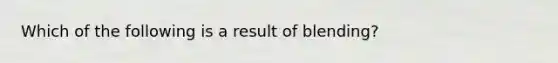 Which of the following is a result of blending?