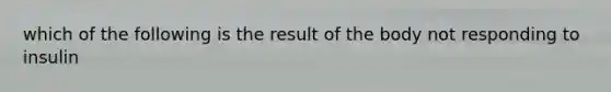 which of the following is the result of the body not responding to insulin