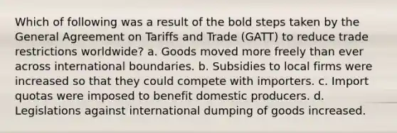 Which of following was a result of the bold steps taken by the General Agreement on Tariffs and Trade (GATT) to reduce trade restrictions worldwide? a. Goods moved more freely than ever across international boundaries. b. Subsidies to local firms were increased so that they could compete with importers. c. Import quotas were imposed to benefit domestic producers. d. Legislations against international dumping of goods increased.