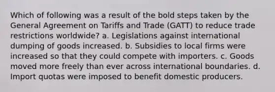 Which of following was a result of the bold steps taken by the General Agreement on Tariffs and Trade (GATT) to reduce trade restrictions worldwide? a. Legislations against international dumping of goods increased. b. Subsidies to local firms were increased so that they could compete with importers. c. Goods moved more freely than ever across international boundaries. d. Import quotas were imposed to benefit domestic producers.