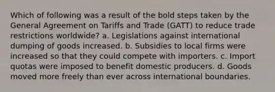 Which of following was a result of the bold steps taken by the General Agreement on Tariffs and Trade (GATT) to reduce trade restrictions worldwide? a. Legislations against international dumping of goods increased. b. Subsidies to local firms were increased so that they could compete with importers. c. Import quotas were imposed to benefit domestic producers. d. Goods moved more freely than ever across international boundaries.