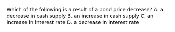 Which of the following is a result of a bond price decrease? A. a decrease in cash supply B. an increase in cash supply C. an increase in interest rate D. a decrease in interest rate